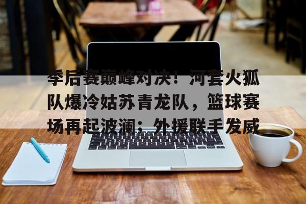 开云官方-季后赛巅峰对决！河套火狐队爆冷姑苏青龙队，篮球赛场再起波澜；外援联手发威的简单介绍