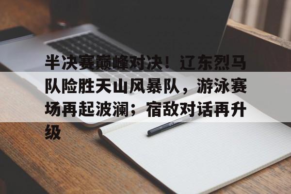 开云平台-包含半决赛巅峰对决！辽东烈马队险胜天山风暴队，游泳赛场再起波澜；宿敌对话再升级的词条