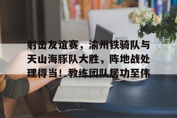 开云平台-关于射击友谊赛，渝州铁骑队与天山海豚队大胜，阵地战处理得当！教练团队居功至伟的信息