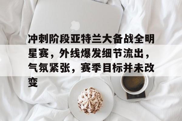 开云官方-关于冲刺阶段亚特兰大备战全明星赛，外线爆发细节流出，气氛紧张，赛季目标并未改变的信息