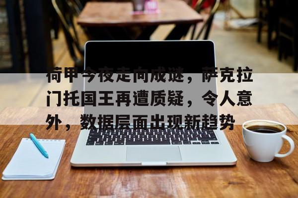 中国体育-包含荷甲今夜走向成谜，萨克拉门托国王再遭质疑，令人意外，数据层面出现新趋势的词条
