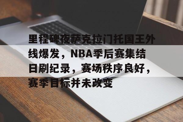 关于里程碑夜萨克拉门托国王外线爆发，NBA季后赛集结日刷纪录，赛场秩序良好，赛季目标并未改变的信息