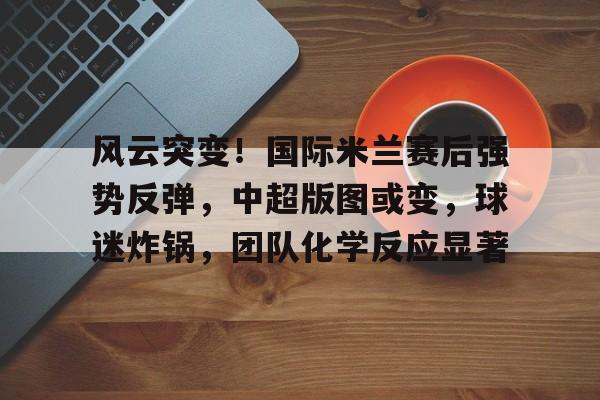 中国体育-风云突变！国际米兰赛后强势反弹，中超版图或变，球迷炸锅，团队化学反应显著的简单介绍