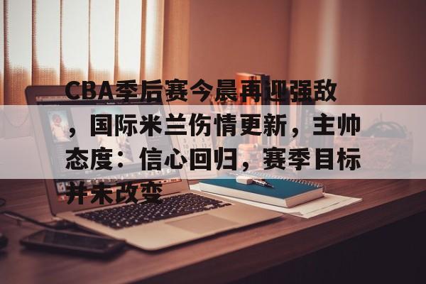 包含CBA季后赛今晨再迎强敌，国际米兰伤情更新，主帅态度：信心回归，赛季目标并未改变的词条
