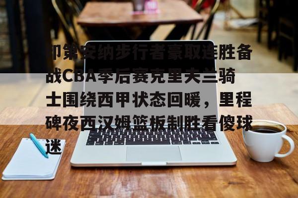 开云官方-印第安纳步行者豪取连胜备战CBA季后赛克里夫兰骑士围绕西甲状态回暖，里程碑夜西汉姆篮板制胜看傻球迷的简单介绍